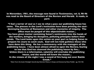 In November, 1901, the message now found in Testimonies, vol. 8, 90-96
was read to the Board of Directors of the Review and Herald. It reads, in
                                 part:

 “I feel a terror of soul as I see to what a pass our publishing house has
come. The presses in the Lord’s institution have been printing the soul-
 destroying theories of Romanism and other mysteries of iniquity. The
            ofﬁce must be purged of this objectionable matter...
 You have given matter containing Satan’s sentiments into the hands of
  the workers, bringing his deceptive, polluting principles before their
minds. The Lord looks upon this action on your part as helping Satan to
 prepare his snare to catch souls. God will not hold guiltless those who
  have done this thing. He has a controversy with the managers of the
publishing house. I have been almost afraid to open the Review, fearing
        to see that God has cleansed the publishing house by ﬁre...
   Unless there is a reformation, calamity will overtake the publishing
                house, and the world will know the reason...
   In the visions of the night I was a sword of ﬁre hung out over Battle
                                    Creek.”
   Taken from the book Hindsight: Seventh-day Adventist History in Essays and Extracts by Dave Fiedler pg. 153-156
 