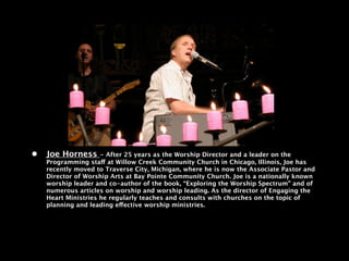 •   Joe Horness      - After 25 years as the Worship Director and a leader on the
    Programming staff at Willow Creek Community Church in Chicago, Illinois, Joe has
    recently moved to Traverse City, Michigan, where he is now the Associate Pastor and
    Director of Worship Arts at Bay Pointe Community Church. Joe is a nationally known
    worship leader and co-author of the book, “Exploring the Worship Spectrum” and of
    numerous articles on worship and worship leading. As the director of Engaging the
    Heart Ministries he regularly teaches and consults with churches on the topic of
    planning and leading effective worship ministries.
 