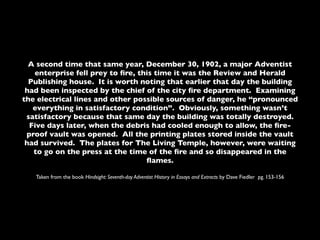 A second time that same year, December 30, 1902, a major Adventist
   enterprise fell prey to ﬁre, this time it was the Review and Herald
  Publishing house. It is worth noting that earlier that day the building
 had been inspected by the chief of the city ﬁre department. Examining
the electrical lines and other possible sources of danger, he “pronounced
   everything in satisfactory condition”. Obviously, something wasn’t
 satisfactory because that same day the building was totally destroyed.
  Five days later, when the debris had cooled enough to allow, the ﬁre-
 proof vault was opened. All the printing plates stored inside the vault
 had survived. The plates for The Living Temple, however, were waiting
   to go on the press at the time of the ﬁre and so disappeared in the
                                  ﬂames.

   Taken from the book Hindsight: Seventh-day Adventist History in Essays and Extracts by Dave Fiedler pg. 153-156
 
