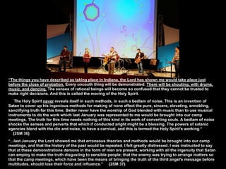 “The things you have described as taking place in Indiana, the Lord has shown me would take place just
before the close of probation. Every uncouth thing will be demonstrated. There will be shouting, with drums,
music, and dancing. The senses of rational beings will become so confused that they cannot be trusted to
make right decisions. And this is called the moving of the Holy Spirit.
   The Holy Spirit never reveals itself in such methods, in such a bedlam of noise. This is an invention of
Satan to cover up his ingenious methods for making of none effect the pure, sincere, elevating, ennobling,
sanctifying truth for this time. Better never have the worship of God blended with music than to use musical
instruments to do the work which last January was represented to me would be brought into our camp
meetings. The truth for this time needs nothing of this kind in its work of converting souls. A bedlam of noise
shocks the senses and perverts that which if conducted aright might be a blessing. The powers of satanic
agencies blend with the din and noise, to have a carnival, and this is termed the Holy Spirit's working.“
  {2SM 36}
“...last January the Lord showed me that erroneous theories and methods would be brought into our camp
meetings, and that the history of the past would be repeated. I felt greatly distressed. I was instructed to say
that at these demonstrations demons in the form of men are present, working with all the ingenuity that Satan
can employ to make the truth disgusting to sensible people; that the enemy was trying to arrange matters so
that the camp meetings, which have been the means of bringing the truth of the third angel's message before
multitudes, should lose their force and influence.” {2SM 37}
 