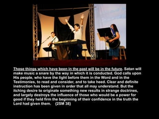 Those things which have been in the past will be in the future. Satan will
make music a snare by the way in which it is conducted. God calls upon
His people, who have the light before them in the Word and in the
Testimonies, to read and consider, and to take heed. Clear and definite
instruction has been given in order that all may understand. But the
itching desire to originate something new results in strange doctrines,
and largely destroys the influence of those who would be a power for
good if they held firm the beginning of their confidence in the truth the
Lord had given them. {2SM 38}
 