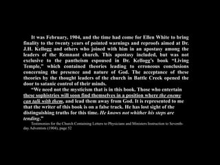 It was February, 1904, and the time had come for Ellen White to bring
finality to the twenty years of pointed warnings and reproofs aimed at Dr.
J.H. Kellogg and others who joined with him in an apostasy among the
leaders of the Remnant church. This apostasy included, but was not
exclusive to the pantheism espoused in Dr. Kellogg’s book “Living
Temple,” which contained theories leading to erroneous conclusions
concerning the presence and nature of God. The acceptance of these
theories by the thought leaders of the church in Battle Creek opened the
door to satanic control of their minds.
    “We need not the mysticism that is in this book. Those who entertain
these sophistries will soon find themselves in a position where the enemy
can talk with them, and lead them away from God. It is represented to me
that the writer of this book is on a false track. He has lost sight of the
distinguishing truths for this time. He knows not whither his steps are
tending.”
    Testimonies for the Church Containing Letters to Physicians and Ministers Instruction to Seventh-
day Adventists (1904), page 52
 