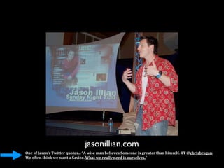 jasonillian.com
One of Jason’s Twitter quotes... “A wise man believes Someone is greater than himself. RT @chrisbrogan: 
We often think we want a Savior. What we really need is ourselves.”
 