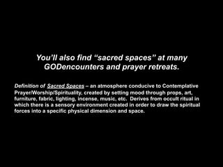 You’ll also find “sacred spaces” at many
           GODencounters and prayer retreats.

Definition of Sacred Spaces – an atmosphere conducive to Contemplative
Prayer/Worship/Spirituality, created by setting mood through props, art,
furniture, fabric, lighting, incense, music, etc. Derives from occult ritual in
which there is a sensory environment created in order to draw the spiritual
forces into a specific physical dimension and space.
 