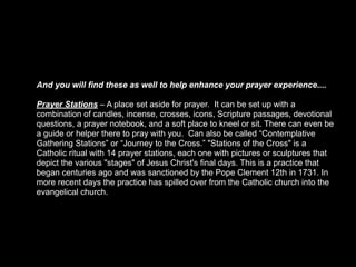 And you will find these as well to help enhance your prayer experience....

Prayer Stations – A place set aside for prayer. It can be set up with a
combination of candles, incense, crosses, icons, Scripture passages, devotional
questions, a prayer notebook, and a soft place to kneel or sit. There can even be
a guide or helper there to pray with you. Can also be called “Contemplative
Gathering Stations” or “Journey to the Cross.” "Stations of the Cross" is a
Catholic ritual with 14 prayer stations, each one with pictures or sculptures that
depict the various "stages" of Jesus Christ's final days. This is a practice that
began centuries ago and was sanctioned by the Pope Clement 12th in 1731. In
more recent days the practice has spilled over from the Catholic church into the
evangelical church.
 