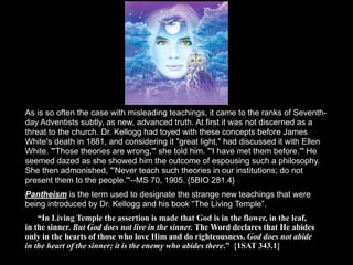 As is so often the case with misleading teachings, it came to the ranks of Seventh-
day Adventists subtly, as new, advanced truth. At first it was not discerned as a
threat to the church. Dr. Kellogg had toyed with these concepts before James
White's death in 1881, and considering it "great light," had discussed it with Ellen
White. "'Those theories are wrong,'" she told him. "'I have met them before.'" He
seemed dazed as she showed him the outcome of espousing such a philosophy.
She then admonished, "'Never teach such theories in our institutions; do not
present them to the people.'"--MS 70, 1905. {5BIO 281.4}
Pantheism is the term used to designate the strange new teachings that were
being introduced by Dr. Kellogg and his book “The Living Temple”.
    “In Living Temple the assertion is made that God is in the flower, in the leaf,
in the sinner. But God does not live in the sinner. The Word declares that He abides
only in the hearts of those who love Him and do righteousness. God does not abide
in the heart of the sinner; it is the enemy who abides there.” {1SAT 343.1}
 
