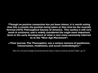 “Though no positive connection has yet been shown, it is worth noting
 that this is exactly the position being taken at that time by the recently
formed (1875) Theosophical Society of America. This society is still very
  much in existence, and is widely considered the single most important
 force in the early development of what is now more commonly referred
                       to as the “New Age Movement”.

 ...Their journal, The Theosophist, was a curious mixture of pantheism,
          reincarnation, meditation, and occult methodologies.”

     Taken from the book Hindsight: Seventh-day Adventist History in Essays and Extracts by Dave Fiedler pg. 171
 