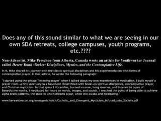 Does any of this sound similar to what we are seeing in our
  own SDA retreats, college campuses, youth programs,
                          etc.????
Non-Adventist, Mike Perschon from Alberta, Canada wrote an article for Youthworker Journal
called Desert Youth Worker: Disciplines, Mystics, and the Contemplative Life.
In it, Mike shared his journey with the classic spiritual disciplines and his experimentation with forms of
contemplative prayer. In that article, he wrote the following paragraph:

"I started using the phrase "listening prayer" when I talked about my own experiences in meditation. I built myself a
prayer room—a tiny sanctuary in a basement closet filled with books on spiritual disciplines, contemplative prayer,
and Christian mysticism. In that space I lit candles, burned incense, hung rosaries, and listened to tapes of
Benedictine monks. I meditated for hours on words, images, and sounds. I reached the point of being able to achieve
alpha brain patterns, the state in which dreams occur, while still awake and meditating."

www.bereanbeacon.org/emergentchurch/Catholic_and_Emergent_Mysticism_Infused_into_Society.pdf
 