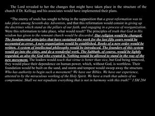 The Lord revealed to her the changes that might have taken place in the structure of the
church if Dr. Kellogg and his associates would have implemented their plans.

    “The enemy of souls has sought to bring in the supposition that a great reformation was to
take place among Seventh-day Adventists, and that this reformation would consist in giving up
the doctrines which stand as the pillars of our faith, and engaging in a process of reorganization.
Were this reformation to take place, what would result? The principles of truth that God in His
wisdom has given to the remnant church would be discarded. Our religion would be changed.
The fundamental principles that have sustained the work for the last fifty years would be
accounted as error. A new organization would be established. Books of a new order would be
written. A system of intellectual philosophy would be introduced. The founders of this system
would go into the cities, and do a wonderful work. The Sabbath, of course, would be lightly
regarded, as also the God who created it. Nothing would be allowed to stand in the way of the
new movement. The leaders would teach that virtue is better than vice, but God being removed,
they would place their dependence on human power, which, without God, is worthless. Their
foundation would be built on the sand, and storm and tempest would sweep away the structure.
Who has authority to begin such a movement? We have our Bibles. We have our experience,
attested to by the miraculous working of the Holy Spirit. We have a truth that admits of no
compromise. Shall we not repudiate everything that is not in harmony with this truth?” I SM 204
 