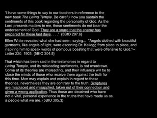 “I have some things to say to our teachers in reference to the
new book The Living Temple. Be careful how you sustain the
sentiments of this book regarding the personality of God. As the
Lord presents matters to me, these sentiments do not bear the
endorsement of God. They are a snare that the enemy has
prepared for these last days. . . .” {5BIO 297.6}
Ellen White revealed what she had seen, saying... "Angels clothed with beautiful
garments, like angels of light, were escorting Dr. Kellogg from place to place, and
inspiring him to speak words of pompous boasting that were offensive to God."--
Letter 220, 1903. {5BIO 304.5}

That which has been said in the testimonies in regard to
Living Temple, and its misleading sentiments, is not overdrawn.
Some of its theories are misleading, and their influence will be to
close the minds of those who receive them against the truth for
this time. Men may explain and explain in regard to these
theories, nevertheless they are contrary to the truth. Scriptures
are misplaced and misapplied, taken out of their connection and
given a wrong application. Thus those are deceived who have
not a vital, personal experience in the truths that have made us as
a people what we are. {5BIO 305.3}
 