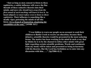 “Just as long as men consent to listen to these
sophistries, a subtle influence will weave the fine
threads of these seductive theories into their
minds, and men who should turn away from the
first sound of such teaching will learn to love it. As
loyal subjects we must refuse even to listen to these
sophistries. Their influence is something like a
deadly viper, poisoning the minds of all who
listen. It is a branch of hypnotism, deadening the
sensibilities of the soul.” {10MR 163.2


                              “I was bidden to warn our people on no account to send their
                          children to Battle Creek to receive an education, because these
                          delusive, scientific theories would be presented in the most seducing
                          forms. The matter has been working in his mind in such a way that
                          he thinks he is to be the channel to infuse other minds with great
                          light regarding certain scientific problems. Words and sentiments
                          from my books will be taken and presented as being in harmony
                          with his theories. But the Lord has forbidden us to enter into any
                          discussion with him. . . .” {SpTB06 42.1}
 