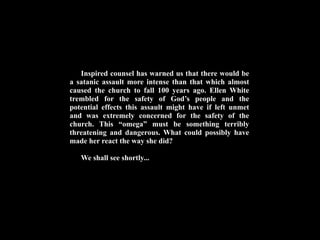 Inspired counsel has warned us that there would be
a satanic assault more intense than that which almost
caused the church to fall 100 years ago. Ellen White
trembled for the safety of God’s people and the
potential effects this assault might have if left unmet
and was extremely concerned for the safety of the
church. This “omega” must be something terribly
threatening and dangerous. What could possibly have
made her react the way she did?

   We shall see shortly...
 