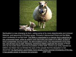 Spiritualism is now changing its form, veiling some of its more objectionable and immoral
features, and assuming a Christian guise. Formerly it denounced Christ and the Bible;
now it professes to accept both. The Bible is interpreted in a manner that is attractive to
the unrenewed heart, while its solemn and vital truths are made of no effect. A God of
love is presented; but his justice, his denunciations of sin, the requirements of his holy
law, are all kept out of sight. Pleasing, bewitching fables captivate the senses of those
who do not make God's word the foundation of their faith. Christ is as verily rejected as
before; but Satan has so blinded the eyes of the people that the deception is not
discerned. As Spiritualism assimilates more closely to the nominal Christianity of the day,
it has greater power to deceive and ensnare.          {4SP 405}
 