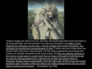 “Satan's angels are wise to do evil, and they will create that which some will claim to
be advanced light, and will proclaim it as new and wonderful; yet while in some
respects the message may be truth, it will be mingled with human inventions, and
will teach for doctrine the commandments of men. If there was ever a time when we
should watch and pray in real earnest, it is now. Many apparently good things will
need to be carefully considered with much prayer, for they are specious devices of
the enemy to lead souls in a path which lies so close to the path of truth that it will
be scarcely distinguishable from it. But the eye of faith may discern that it is
diverging, though almost imperceptibly, from the right path. At first it may be thought
positively right, but after a while it is seen to be widely divergent from the way which
leads to holiness and heaven.” (Evangelism pg. 590)
 
