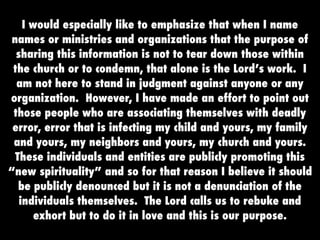 I would especially like to emphasize that when I name
 names or ministries and organizations that the purpose of
  sharing this information is not to tear down those within
 the church or to condemn, that alone is the Lord’s work. I
  am not here to stand in judgment against anyone or any
organization. However, I have made an effort to point out
 those people who are associating themselves with deadly
 error, error that is infecting my child and yours, my family
 and yours, my neighbors and yours, my church and yours.
  These individuals and entities are publicly promoting this
“new spirituality” and so for that reason I believe it should
   be publicly denounced but it is not a denunciation of the
   individuals themselves. The Lord calls us to rebuke and
       exhort but to do it in love and this is our purpose.
 