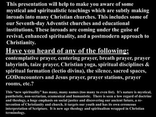 This presentation will help to make you aware of some
mystical and spiritualistic teachings which are subtly making
inroads into many Christian churches. This includes some of
our Seventh-day Adventist churches and educational
institutions. These inroads are coming under the guise of
revival, enhanced spirituality, and a postmodern approach to
Christianity.
Have you heard of any of the following:
contemplative prayer, centering prayer, breath prayer, prayer
labyrinth, taize prayer, Christian yoga, spiritual disciplines &
spiritual formation (lectio divina), the silence, sacred spaces,
GODencounters and Jesus prayer, prayer stations, prayer
rooms, etc.?
This “new spirituality” has many, many names (too many to even list). It’s nature is mystical,
pantheistic, non-sectarian, ecumenical and humanistic. There is seen a low regard of doctrine
and theology, a huge emphasis on social justice and discovering our ancient future, a re-
invention of Christianity and church, it targets our youth and has its own erroneous
interpretation of Scripture. It is new age theology and spiritualism wrapped in Christian
terminology.
 