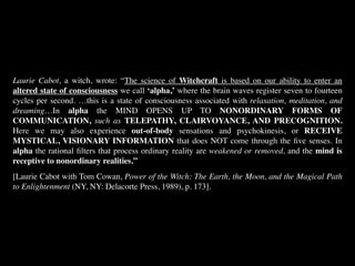 Laurie Cabot, a witch, wrote: “The science of Witchcraft is based on our ability to enter an
altered state of consciousness we call ‘alpha,’ where the brain waves register seven to fourteen
cycles per second. …this is a state of consciousness associated with relaxation, meditation, and
dreaming…In alpha the MIND OPENS UP TO NONORDINARY FORMS OF
COMMUNICATION, such as TELEPATHY, CLAIRVOYANCE, AND PRECOGNITION.
Here we may also experience out-of-body sensations and psychokinesis, or RECEIVE
MYSTICAL, VISIONARY INFORMATION that does NOT come through the ﬁve senses. In
alpha the rational ﬁlters that process ordinary reality are weakened or removed, and the mind is
receptive to nonordinary realities.”
[Laurie Cabot with Tom Cowan, Power of the Witch: The Earth, the Moon, and the Magical Path
to Enlightenment (NY, NY: Delacorte Press, 1989), p. 173].
 