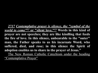 2717 Contemplative prayer is silence, the "symbol of the
world to come"12 or "silent love."13 Words in this kind of
prayer are not speeches; they are like kindling that feeds
the fire of love. In this silence, unbearable to the "outer"
man, the Father speaks to us his incarnate Word, who
suffered, died, and rose; in this silence the Spirit of
adoption enables us to share in the prayer of Jesus.”
  The New Roman Catholic Catechism under the heading
“Contemplative Prayer”
 