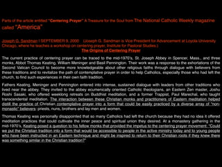 Parts of the article entitled “Centering Prayer” A Treasure for the Soul from The National Catholic Weekly magazine
called “America”
 
Joseph G. Sandman | SEPTEMBER 9, 2000    (Joseph G. Sandman is Vice President for Advancement at Loyola University
Chicago, where he teaches a workshop on centering prayer, Institute for Pastoral Studies.)
                                          The Origins of Centering Prayer
The current practice of centering prayer can be traced to the mid-1970ʼs, St. Joseph Abbey in Spencer, Mass., and three
monks, Abbot Thomas Keating, William Meninger and Basil Pennington. Their work was a response to the exhortations of the
Second Vatican Council to become more knowledgeable about other religious faiths through dialogue with believers from
these traditions and to revitalize the path of contemplative prayer in order to help Catholics, especially those who had left the
church, to ﬁnd such experiences in their own faith tradition.
Fathers Keating, Meninger and Pennington entered into intense, sustained dialogue with leaders from other traditions who
lived near the abbey. They invited to the abbey ecumenically oriented Catholic theologians, an Eastern Zen master, Joshu
Roshi Sasaki, who offered weeklong retreats on Buddhist meditation, and a former Trappist, Paul Marechal, who taught
transcendental meditation. The interaction between these Christian monks and practitioners of Eastern meditation helped
distill the practice of Christian contemplative prayer into a form that could be easily practiced by a diverse array of “non-
monastic” believers: priests, nuns, brothers and lay men and women.
Thomas Keating was personally disappointed that so many Catholics had left the church because they had no idea it offered
meditation practices that could cultivate the inner peace and spiritual union they desired. At a monastery gathering in the
mid-1970ʼs, Keating posed a question to his fellow monks that provided the impetus to the centering prayer movement: “Could
we put the Christian tradition into a form that would be accessible to people in the active ministry today and to young people
who have been instructed in an Eastern technique and might be inspired to return to their Christian roots if they knew there
was something similar in the Christian tradition?”
 
