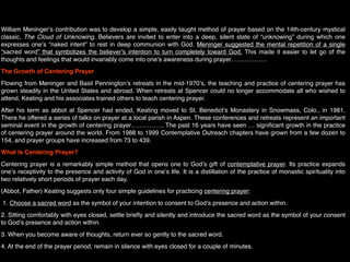 William Meningerʼs contribution was to develop a simple, easily taught method of prayer based on the 14th-century mystical
classic, The Cloud of Unknowing. Believers are invited to enter into a deep, silent state of “unknowing” during which one
expresses oneʼs “naked intent” to rest in deep communion with God. Meninger suggested the mental repetition of a single
“sacred word” that symbolizes the believerʼs intention to turn completely toward God. This made it easier to let go of the
thoughts and feelings that would invariably come into oneʼs awareness during prayer. …………….
The Growth of Centering Prayer
Flowing from Meninger and Basil Penningtonʼs retreats in the mid-1970ʼs, the teaching and practice of centering prayer has
grown steadily in the United States and abroad. When retreats at Spencer could no longer accommodate all who wished to
attend, Keating and his associates trained others to teach centering prayer.
After his term as abbot at Spencer had ended, Keating moved to St. Benedictʼs Monastery in Snowmass, Colo., in 1981.
There he offered a series of talks on prayer at a local parish in Aspen. These conferences and retreats represent an important
seminal event in the growth of centering prayer……………. The past 16 years have seen … signiﬁcant growth in the practice
of centering prayer around the world. From 1988 to 1999 Contemplative Outreach chapters have grown from a few dozen to
154, and prayer groups have increased from 73 to 439.
What Is Centering Prayer?
Centering prayer is a remarkably simple method that opens one to Godʼs gift of contemplative prayer. Its practice expands
oneʼs receptivity to the presence and activity of God in oneʼs life. It is a distillation of the practice of monastic spirituality into
two relatively short periods of prayer each day.
(Abbot, Father) Keating suggests only four simple guidelines for practicing centering prayer:
 1. Choose a sacred word as the symbol of your intention to consent to Godʼs presence and action within.
2. Sitting comfortably with eyes closed, settle brieﬂy and silently and introduce the sacred word as the symbol of your consent
to Godʼs presence and action within.
3. When you become aware of thoughts, return ever so gently to the sacred word.
4. At the end of the prayer period, remain in silence with eyes closed for a couple of minutes.
 