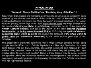 Introduction
          “Wolves in Sheeps Clothing” are “Deceiving Many of the Elect” !
Today many SDA leaders and members are innocently, or some not so innocently, being
seduced by the miracles and demons of the “three fold union” of Revelation. The three
great spiritual forces composing this “three fold union” are clearly identiﬁed in Revelation
16:13-14 (NKJV), which says “And I saw three unclean spirits like frogs coming out of
the mouth of the dragon (Satan & spiritualism), out of the mouth of the beast (the
Roman Catholic Church), and out of the mouth of the false prophet (Apostate
Protestantism including some deceived SDAʼs). 14 For they are spirits of demons,
performing signs, which go out to the kings of the earth and of the whole world, to
gather them (an ecumenical movement) to the battle of that great day of God
Almighty.  
This presentation shockingly documents these “three spiritual demonic forces” being
brought into the SDA church. Catholic Mysticism and New Age Spiritualism is openly
being brought into our SDA churches, educational institutions and hospitals by SDA
leaders. We document some of the leaders  and where they are getting their “new
creative ideas for prayer and worship”. Some of  these leaders may be  naïve, innocent
and ignorant. Others are clearly well informed and knowledgeable of their sources. Some
even openly acknowledge & document receiving their material from Catholic Jesuits and
New Age “Spiritualistic” leaders.
 