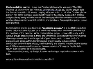 Contemplative prayer - is not just “contemplating while you pray.” The Bible
instructs us to pray with our minds (1 Corinthians 14:15), so, clearly, prayer does
involve contemplation. However, praying with your mind is not what “contemplative
prayer” has come to mean. Contemplative prayer has slowly increased in practice
and popularity along with the rise of the emerging church movement—a movement
which embraces many unscriptural ideas and practices. Contemplative prayer is one
such practice.

Contemplative prayer, also known as “centering prayer,” is a meditative practice
where the practitioner focuses on a word and repeats that word over and over for
the duration of the exercise. While contemplative prayer is done differently in the
various groups that practice it, there are similarities. Contemplative prayer involves
choosing a sacred word as the symbol of your intention to consent to God's
presence and action within. Contemplative prayer usually includes sitting
comfortably and with eyes closed, settling briefly and silently, introducing the sacred
word. When a contemplative pray-er becomes aware of thoughts, he/she is to
return ever so gently to the sacred word.
...Contemplative prayer, by design, focuses on having a mystical experience with
God.

www.gotquestions.org/contemplative-prayer.html
 