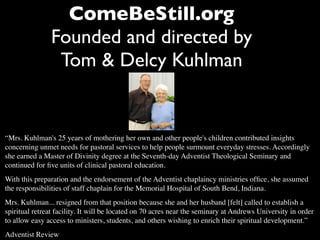 ComeBeStill.org
               Founded and directed by
                Tom & Delcy Kuhlman


“Mrs. Kuhlman's 25 years of mothering her own and other people's children contributed insights
concerning unmet needs for pastoral services to help people surmount everyday stresses. Accordingly
she earned a Master of Divinity degree at the Seventh-day Adventist Theological Seminary and
continued for ﬁve units of clinical pastoral education.
With this preparation and the endorsement of the Adventist chaplaincy ministries ofﬁce, she assumed
the responsibilities of staff chaplain for the Memorial Hospital of South Bend, Indiana.
Mrs. Kuhlman... resigned from that position because she and her husband [felt] called to establish a
spiritual retreat facility. It will be located on 70 acres near the seminary at Andrews University in order
to allow easy access to ministers, students, and others wishing to enrich their spiritual development.”
Adventist Review
 