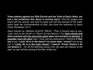 These attacks against our SDA Church and the Truth of Godʼs Word are
just a few evidences that Jesus is coming soon! “And the dragon was
wroth with the woman, and went to make war with the remnant of her seed,
which keep the commandments of God, and have the testimony of Jesus
Christ. Revelation 12:17  
Jesus warned us, Matthew 24:24-27 (NKJV), “Then if anyone says to you,
ʻLook, here is the Christ!ʼ or ʻThere!ʼ do not believe it. For false christs and
false prophets will rise and show great signs and wonders to deceive, if
possible, even the elect. See, I have told you beforehand. Therefore if they
say to you, ʻLook, He is in the desert!ʼ (or some other “retreat”) do not go
out; or ʻLook, He is in the inner rooms!ʼ (“special “Prayer Rooms”) do
not believe it. For as the lightning comes from the east and ﬂashes to the
west, so also will the coming of the Son of Man be.”
 
