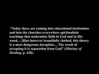 “Today there are coming into educational institutions
and into the churches everywhere spiritualistic
teachings that undermine faith in God and in His
word.... [B]ut however beautifully clothed, this theory
is a most dangerous deception.... The result of
accepting it is separation from God” (Ministry of
Healing, p. 428).
 