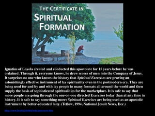Ignatius of Loyola created and conducted this apostolate for 15 years before he was
ordained. Through it, everyone knows, he drew scores of men into the Company of Jesus.
It surprises no one who knows the history that Spiritual Exercises are proving an
astonishingly effective instrument of lay spirituality even in the postmodern era. They are
being used for and by and with lay people in many formats all around the world and then
supply the basis of sophisticated spiritualities for the marketplace. It is safe to say that
more people are going through the one-on-one directed Exercises today than at any time in
history. It is safe to say something more: Spiritual Exercises are being used as an apostolic
instrument by better-educated laity. (Tetlow, 1994, National Jesuit News, Dec.)
http://www.faculty.fairﬁeld.edu/jmac/se/se.htm
 