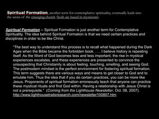 Spiritual Formation, another term for contemplative spirituality, eventually leads into
the arena of the emerging church (both are based in mysticism).


Spiritual Formation -- Spiritual Formation is just another term for Contemplative
Spirituality. The idea behind Spiritual Formation is that we need certain practices and
disciplines in order to be like Christ.

    “The best way to understand this process is to recall what happened during the Dark
    Ages when the Bible became the forbidden book. . . . I believe history is repeating
    itself. As the Word of God becomes less and less important, the rise in mystical
    experiences escalates, and these experiences are presented to convince the
    unsuspecting that Christianity is about feeling, touching, smelling, and seeing God.
    The postmodern mindset is the perfect environment for fostering spiritual formation.
    This term suggests there are various ways and means to get closer to God and to
    emulate him. Thus the idea that if you do certain practices, you can be more like
    Jesus. Proponents of spiritual formation erroneously teach that anyone can practice
    these mystical rituals and find God within. Having a relationship with Jesus Christ is
    not a prerequisite.” (Coming from the Lighthouse Newsletter, Oct. 08, 2007).
    http://www.lighthousetrailsresearch.com/newsletter100807.htm
 