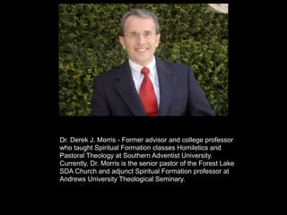 Dr. Derek J. Morris - Former advisor and college professor
who taught Spiritual Formation classes Homiletics and
Pastoral Theology at Southern Adventist University.
Currently, Dr. Morris is the senior pastor of the Forest Lake
SDA Church and adjunct Spiritual Formation professor at
Andrews University Theological Seminary.
 