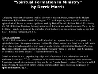 “Spiritual Formation In Ministry”
                       by Derek Morris

“A leading Protestant advocate of spiritual direction is Tilden Edwards, director of the Shalem
Institute for Spiritual Formation in Washington, D.C. As I began my own prayerful search for a
spiritual friend, I came across the signiﬁcant work by Tilden Edwards, Spiritual Friend: Reclaiming
the Gift of Spiritual Direction. I strongly recommend this book as a valuable resource. There, for the
ﬁrst time, I caught a glimpse of the real value of spiritual direction as a means of nurturing spiritual
life.”—Spiritual Formation, pp. 6-7.

Morris continues:
“I called Shalem and shared with Dr. Gerald May that I was a pastor, interested in the process of
spiritual direction. His response was very positive. He offered to send me a list of several individuals
in my state who had completed or who were presently enrolled in the Spiritual Guidance Program.
He suggested that I select a spiritual friend that I could easily relate to, and that I seek the guidance
of the Holy Spirit in the process.”—Spiritual Formation, pp. 7-8.

Morris tells how he was “experiencing a high level of resistance. I was to learn later that such
resistance is common…” (p.8). (May I suggest that this resistance was the voice of conscience warning not to do this)
Morris just overrides the resistance telling how he had “twenty days of resistance” but then he called
Louise Young. “I shared with her my spiritual journey and my desire to explore the process of
spiritual direction.” (p. 8).
 