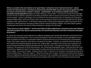 Before we consider what some believe to be “good things” coming from Jesuit “spiritual instructors” , please 
consider the following history.  Protestant and Seventh‐day AdvenAst Bible scholars have long recognized “the liCle 
horn power and beast power of Daniel 7, Daniel 8  , and RevelaAon  to be the Roman Catholic church and its 
satanically inspired opposiAon to Jesus, His faithful followers, and His Word.  The historical records of the Dark Ages 
are full of stories of Catholic opposi<on to the Bible and Catholic eﬀorts to destroy the Scripture and keep it from the 
common people.  Igna<us Loyola began the Jesuit Order for the clearly stated purpose of stopping and undoing the 
Protestant Reforma<on, which was simply a return to the teachings of Scripture and a turning away from the spiritual 
tradi<ons of the Catholic Church.  In the Va<can today stands a marble statue of Igna<us Loyola honoring him for his 
leadership in destroying those choosing to follow scripture instead of Catholic Tradi<on. The statue depicts Igna<us 
standing with one foot on the neck of a fallen Protestant crushing out his life breath!
“Come now, let us reason together”.  Has the Jesuit Order of today suddenly had a conversion and is now seeking to 
spiritually strengthen their openly avowed enemies, the Seventh‐day AdvenAsts and other Protestants, the people 
of the book ?    
Or, could it be, the Jesuit’s have ﬁnally found an eﬀec<ve strategy to woo Seventh‐day Adven<st and Protestant focus 
away from their preaching of the “more sure word of prophecy” (which puts Catholics in such a bad light) to a new 
focus on Catholic Jesuit forms of supposedly wonderful spiritual exercises such as Centering Prayer, Contempla<ve 
Prayer, Taize’ Prayer, Labyrinths, Lecto Devina, and Spiritual Forma<on.  And then, as a powerful seduc<ve spiritual 
force engulfs their being during these exercises, the “angel of light” overwhelms their senses with an experience of 
spiritual ecstasy banishing the Biblical warnings and the “s<ll small voice” of the genuine Holy Spirit. Now they are 
hooked on “the experience of Christ Consciousness” and “Centering contempla<ve prayer” which becomes their new 
spiritual focus. Happily the Jesuit’s see they neglect to study and preach the deep Truths of the Holy Scriptures.  Now 
Satan is happy.  The Jesuits are happy.  And the seduced “saint” is reveling in his seduc<on and praying earnestly to his 
new found god of love, “Please do it again!”, “Please be in<mate with me again”, while the true God’s present Tes<ng 
Truths are neglected and gradually exchanged for Ecumenical Truths acceptable and adaptable to all the Great Religions 
of the world which are moving along “the broad way leading to destruc<on” as they in<mately worship their god.
 