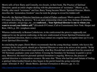 Morris tells of how Barry and Connolly, two Jesuits, in their book, The Practice of Spiritual
Direction, spend an entire chapter dealing with the phenomenon of ‘resistance.” (Morris, p. 8).
Finally, after much “resistance” and fear, Barry Young became Morris’ Spiritual Director. Morris
describes the ‘tremendous freedom” once he took the plunge to reveal his hidden self.
Basically, the Spiritual Director functions as a kind of Father confessor. Morris quotes Elizabeth
O’Conner describing the process: “It is an open relationship where your fear, feelings of rebellion,
critical attitudes, misgivings, etc., are confessed… Your Spiritual director is one to whom you
want to reveal your hidden self.” (Elizabeth O’Conner, Call to Commitment (New York: Harper and
Row, 1963), p. 201. (emphasis mine)
Whereas traditionally in Roman Catholicism, in the confessional the priest is supposedly not
supposed to see the person confessing, in the new confessional of Jesuit Spiritual Formation and
Jesuit Spiritual direction, there is a face-to-face contact on a regular basis at regular times (p.11) a la
Jesuit Spiritual Directorship.
In concluding his paper, Derek Morris recommends that the young theology student, who leaves the
seminary for his ﬁrst parish, should get a Spiritual Director as soon as he arrives at his parish: “In the
years that followed I discovered experientially what Roy Oswald had concluded from his research of
102 Seminary graduates some years before: Crossing the boundary for Seminary to parish is never
easy. Moreover, the need for personal spiritual formation is ongoing. However, the process of
spiritual direction is a tremendous resource. He notes that ‘Those who had the good fortune of ﬁnding
a spiritual father/mother/friend as they begun in the parish found the going somewhat
easier.’ [Oswald. P. 18.]” –Derek Morris, Spiritual Formation in Ministry, pp. 11, 12.
http://www.danielrevelationbiblestudies.com/020820063.htm
 