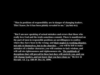 "Men in positions of responsibility are in danger of changing leaders.
This I know, for it has been plainly revealed to me." [SpTB02 48.2]


"But I am now speaking of actual mistakes and errors that those who
really love God and the truth sometimes commit. There is manifested on
the part of men in responsible positions an unwillingness to confess
where they have been in the wrong; and their neglect is working disaster,
not only to themselves, but to the churches. . . you will be left to make
mistakes of a similar character, you will continue to lack wisdom, and
will call sin righteousness and righteousness sin. The multitude of
deceptions that will prevail in these last days will encircle you, and you
will change leaders, and not know that you have done so." Review &
Herald, vol. 2 p. 448-49. Dec.16, 1890.
 