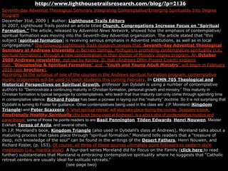http://www.lighthousetrailsresearch.com/blog/?p=2136
Seventh-day Adventist Theological Seminary Integrating Contemplative/Emerging Spirituality Into Degree
Program
December 31st, 2009 | Author: Lighthouse Trails Editors
In 2007, Lighthouse Trails posted an article titled Church, Congregations Increase Focus on “Spiritual
Formation.” The article, released by Adventist News Network, showed how the emphasis of contemplative/
spiritual formation was moving into the Seventh-day Adventist organization. The article stated that “this
subject [spiritual formation] is receiving serious emphasis in Adventist institutions, as well as in local
congregations.” The following Lighthouse Trails research reveals that Seventh-day Adventist Theological
Seminary at Andrews University in Berrien Springs, Michigan is promoting contemplative spirituality (i.e.,
spiritual formation) through a new concentration in their Doctor of Ministry degree program. An October
2009 Andrews newsletter, put out by Kenley D. Hall (Andrews DMin Project Coach) explains
that ”Discipleship & Spiritual Formation” and ”Youth and Young Adult Ministry” will begin in February
2010 (see brochure).
According to the syllabus of one of the courses in the Andrews spiritual formation program, contemplative
mystic proponents will be used to teach students this coming February. In CHMN 705 Theological and
Historical Perspectives on Spiritual Growth, professor Jon Dybdahl is using a number of contemplative
authors to ”Demonstrate a continuing maturity in Christian formation, personal growth and ministry.” This maturity in
Christian formation is typical language by contemplatives, who teach that true maturity can only come through spending time
in contemplative silence. Richard Foster has been a pioneer in laying out this “maturity” doctrine. So it is not surprising that
Dybdahl is turning to Foster for guidance. Other contemplatives being used in the class are: J.P. Moreland (Kingdom
Triangle) and Peter Scazzero. A “short spiritual retreat” will also take place during the course. Scazzero’s book,
Emotionally Healthy Spiritually (the book being used at Andrews), is a who’s who of contemplative mystics and
panentheists; some of those he points readers to are Basil Pennington, Tilden Edwards, Henri Nouwen, Meister
Eckhart, Teresa of Avila, and several others.
In J.P. Moreland’s book, Kingdom Triangle (also used in Dybdahl’s class at Andrews), Moreland talks about a
maturing process that takes place through “spiritual formation.” Moreland tells readers that a “treasure of
deep, rich knowledge of the soul” can be found in the writings of the Desert Fathers, Henri Nouwen, and
Richard Foster, (p. 153). Of course, all three of these sources ultimately point followers to eastern-style
meditation (i.e., mantra-style). A four-part series Moreland did for Focus on the Family (click here to read
further) substantiates that Moreland is embracing contemplative spirituality where he suggests that “Catholic
retreat centers are usually ideal for solitude retreats.”
                                     (see page two)
 