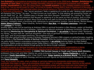 Jon Dybdahl’s contemplative propensities are strongly presented in his 2008 book, Hunger: Satisfying the
Longing of Your Soul. In Hunger, Dybdahl favorably instructs on contemplative practices such as lectio
divina, visualization (p. 64), the Jesus Prayer, and breath prayers (p. 52). Dybdahl explains in his book
that in his “not-so-secret quest for God,” he turned to Quaker Thomas Kelly’s book A Testament of Devotion. It
is Kelly, a panentheist, who said that within every human being is a “Divine Center,” a “secret sanctuary” (from
A Testament of Devotion). This “secret sanctuary” Kelly is speaking of is what he calls “abiding Light behind
all changing [life] forms.” He says: “In that Current we must bathe. In that abiding yet energizing Center we
are all made one” (p. 38).” Dybdahl says in Hunger that Henri Nouwen “intensified” his ”craving” for “God’s
presence.” (p.12) But the presence that Nouwen is speaking of is the same as that of mystics, and it is this
mysticism that led Nouwen to reject Jesus Christ as the only path to God at the end of his life (Sabbatical
Journey). Dybdahl’s book is brimming with references to contemplative mystics: David Benner, Morton Kelsey,
Adele Alberg Calhoun, Tilden Edwards, Richard Foster, Ken Boa, and Brother Lawrence. (also see
this critique on Hunger)
Another person who will be teaching at Andrews DMin in spiritual formation is Ben Maxson, pastor at Paradise
Seventh-day Adventist church in Paradise, California and adjunct professor at Andrews University. Maxson will
be teaching Mentoring for Discipleship & Spiritual Formation. In an article by Maxson titled “Renewing
our Minds,” he says that the “spiritual disciplines” (the tools of spiritual formation) help one develop “intimacy
with God,” and he encouraged practicing ”the presence of God.”
One of the other spiritual formation courses in Andrews Theological Seminary’s DMin program on spiritual formation, taught by
Allan Walshe, is The Personal Practice of Spiritual Formation. While the course’s syllabus is not currently posted online, we
can partly identify Walshe’s contemplative propensities elsewhere. In an article featuring Walshe at a New Zealand
conference, Walshe quotes contemplative pioneer Dallas Willard in referring to “intimacy with God.” This intimacy with God to
the contemplative can only be obtained through going into the silence through meditation.
The DMin program on spiritual formation isn’t the only avenue through which contemplative is being
implemented at Andrews. The youth ministry degree program is also involved with contemplative
spirituality and emerging spirituality. In CHMN 720 Current Issues in Youth and Young Adult Ministry,
professors Steve Case and Allan Walshe are using emerging church figure Shane Claiborne as well as
emergent Youth Specialties author Chap Clark’s book, Deep Justice in a Broken World. The book is about
the emerging kingdom on earth theology and turns to such figures as liberal/emerging theologians Jim Wallis
and Tony Campolo.
Thus, as is usually the case, when a college or seminary begins to incorporate contemplative prayer,
eventually they begin to open up to emerging church ideas – it is virtually inevitable. And this is the vehicle
that drives our concerns. Those who practice contemplative prayer will move more and more toward an
interspiritual outlook. Contemplative prayer (i.e., mysticism) is not just some obscure subculture – it is
exploding across the Western religious spectrum.
 