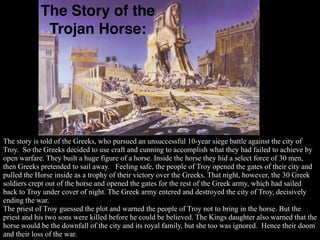 The Story of the
             Trojan Horse:




The story is told of the Greeks, who pursued an unsuccessful 10-year siege battle against the city of
Troy. So the Greeks decided to use craft and cunning to accomplish what they had failed to achieve by
open warfare. They built a huge figure of a horse. Inside the horse they hid a select force of 30 men,
then Greeks pretended to sail away. Feeling safe, the people of Troy opened the gates of their city and
pulled the Horse inside as a trophy of their victory over the Greeks. That night, however, the 30 Greek
soldiers crept out of the horse and opened the gates for the rest of the Greek army, which had sailed
back to Troy under cover of night. The Greek army entered and destroyed the city of Troy, decisively
ending the war.
The priest of Troy guessed the plot and warned the people of Troy not to bring in the horse. But the
priest and his two sons were killed before he could be believed. The Kings daughter also warned that the
horse would be the downfall of the city and its royal family, but she too was ignored. Hence their doom
and their loss of the war.
 