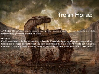 Trojan Horse:

A "Trojan Horse" has come to mean a strategy that causes a targeted people to invite a foe into
their securely protected bastion or place.

Question....
Could some leaders in the Seventh-day Adventist Church be ignoring clear warnings and be
bringing in a Trojan Horse through the gates and within the walls of our Seventh-day Adventist
Church? Or to use Jesus’ warning could we be facing “WOLVES in SHEEP’S CLOTHING” ?
 