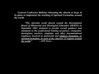 General Conference Bulletin, informing the church at large of
its plans to implement the teaching of Spiritual Formation around
the world.

          “The Adventist world church created the International
      Board of Ministerial and Theological Education (IBMTE) in
      September 2001, designed to provide overall guidance and
      standards to the professional training of pastors, evangelists,
      theologians, teachers, chaplains and other denominational
      employees involved in ministerial and religious formation, or
      spiritual formation, in each of the church's 13 regions around
      the world.”        - ATN News -
 