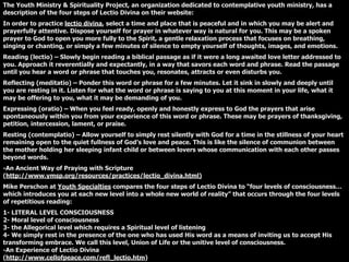 The Youth Ministry & Spirituality Project, an organization dedicated to contemplative youth ministry, has a
description of the four steps of Lectio Divina on their website:
In order to practice lectio divina, select a time and place that is peaceful and in which you may be alert and
prayerfully attentive. Dispose yourself for prayer in whatever way is natural for you. This may be a spoken
prayer to God to open you more fully to the Spirit, a gentle relaxation process that focuses on breathing,
singing or chanting, or simply a few minutes of silence to empty yourself of thoughts, images, and emotions.
Reading (lectio) – Slowly begin reading a biblical passage as if it were a long awaited love letter addressed to
you. Approach it reverentially and expectantly, in a way that savors each word and phrase. Read the passage
until you hear a word or phrase that touches you, resonates, attracts or even disturbs you.
Reflecting (meditatio) – Ponder this word or phrase for a few minutes. Let it sink in slowly and deeply until
you are resting in it. Listen for what the word or phrase is saying to you at this moment in your life, what it
may be offering to you, what it may be demanding of you.
Expressing (oratio) – When you feel ready, openly and honestly express to God the prayers that arise
spontaneously within you from your experience of this word or phrase. These may be prayers of thanksgiving,
petition, intercession, lament, or praise.
Resting (contemplatio) – Allow yourself to simply rest silently with God for a time in the stillness of your heart
remaining open to the quiet fullness of God’s love and peace. This is like the silence of communion between
the mother holding her sleeping infant child or between lovers whose communication with each other passes
beyond words.
-An Ancient Way of Praying with Scripture
(http://www.ymsp.org/resources/practices/lectio_divina.html)
Mike Perschon at Youth Specialties compares the four steps of Lectio Divina to “four levels of consciousness…
which introduces you at each new level into a whole new world of reality” that occurs through the four levels
of repetitious reading:
1- LITERAL LEVEL CONSCIOUSNESS
2- Moral level of consciousness
3- the Allegorical level which requires a Spiritual level of listening
4- We simply rest in the presence of the one who has used His word as a means of inviting us to accept His
transforming embrace. We call this level, Union of Life or the unitive level of consciousness.
-An Experience of Lectio Divina
(http://www.cellofpeace.com/refl_lectio.htm)
 