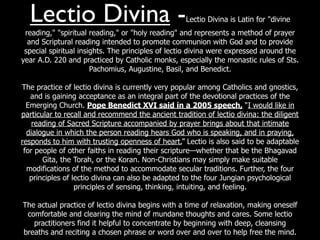 Lectio Divina -                                  Lectio Divina is Latin for "divine
 reading," "spiritual reading," or "holy reading" and represents a method of prayer
  and Scriptural reading intended to promote communion with God and to provide
 special spiritual insights. The principles of lectio divina were expressed around the
year A.D. 220 and practiced by Catholic monks, especially the monastic rules of Sts.
                       Pachomius, Augustine, Basil, and Benedict.

The practice of lectio divina is currently very popular among Catholics and gnostics,
   and is gaining acceptance as an integral part of the devotional practices of the
  Emerging Church. Pope Benedict XVI said in a 2005 speech, “I would like in
particular to recall and recommend the ancient tradition of lectio divina: the diligent
    reading of Sacred Scripture accompanied by prayer brings about that intimate
  dialogue in which the person reading hears God who is speaking, and in praying,
responds to him with trusting openness of heart.” Lectio is also said to be adaptable
 for people of other faiths in reading their scripture—whether that be the Bhagavad
       Gita, the Torah, or the Koran. Non-Christians may simply make suitable
  modifications of the method to accommodate secular traditions. Further, the four
   principles of lectio divina can also be adapted to the four Jungian psychological
                  principles of sensing, thinking, intuiting, and feeling.

The actual practice of lectio divina begins with a time of relaxation, making oneself
 comfortable and clearing the mind of mundane thoughts and cares. Some lectio
   practitioners find it helpful to concentrate by beginning with deep, cleansing
breaths and reciting a chosen phrase or word over and over to help free the mind.
 