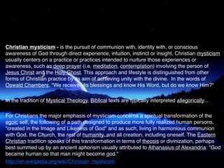 Christian mysticism - is the pursuit of communion with, identity with, or conscious
awareness of God through direct experience, intuition, instinct or insight. Christian mysticism
usually centers on a practice or practices intended to nurture those experiences or
awareness, such as deep prayer (i.e. meditation, contemplation) involving the person of
Jesus Christ and the Holy Ghost. This approach and lifestyle is distinguished from other
forms of Christian practice by its aim of achieving unity with the divine. In the words of
Oswald Chambers, "We receive His blessings and know His Word, but do we know Him?"

In the tradition of Mystical Theology, Biblical texts are typically interpreted allegorically...

For Christians the major emphasis of mysticism concerns a spiritual transformation of the
egoic self, the following of a path designed to produce more fully realized human persons,
"created in the Image and Likeness of God" and as such, living in harmonious communion
with God, the Church, the rest of humanity, and all creation, including oneself. The Eastern
Christian tradition speaks of this transformation in terms of theosis or divinization, perhaps
best summed up by an ancient aphorism usually attributed to Athanasius of Alexandria: "God
became human so that man might become god."
http://en.wikipedia.org/wiki/Christian_mysticism
 