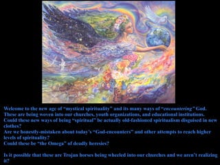 Welcome to the new age of “mystical spirituality” and its many ways of “encountering” God.
These are being woven into our churches, youth organizations, and educational institutions.
Could these new ways of being “spiritual” be actually old-fashioned spiritualism disguised in new
clothes?
Are we honestly-mistaken about today’s “God-encounters” and other attempts to reach higher
levels of spirituality?
Could these be “the Omega” of deadly heresies?

Is it possible that these are Trojan horses being wheeled into our churches and we aren’t realizing
it?
 