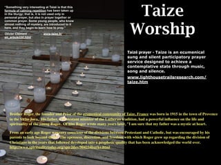 Taize
“Something very interesting at Taizé is that this
formula of calming repetition has been taken up
in the liturgy; that is, it is not used only in
personal prayer, but also in prayer together or
common prayer. Some young people, who know



                                                                          Worship
almost nothing of mystery, are introduced to it
here, and they begin to learn how to pray.”

Olivier Clément            www.taize.fr/
en_article338.html




                                                                        Taizé prayer - Taize is an ecumenical
                                                                        sung and silent participatory prayer
                                                                        service designed to achieve a
                                                                        contemplative state through music,
                                                                        song and silence.
                                                                        www.lighthousetrailsresearch.com/
                                                                        taize.htm




   Brother Roger, the founder and Prior of the ecumenical community of Taize, France was born in 1915 in the town of Provence
   in the Swiss Jura. His father, a Protestant minister of the Lutheran tradition, had a powerful inﬂuence on the life and
   spirituality of the young Roger. Of him Roger wrote many years later, "I am sure that my father was a mystic at heart.

   From an early age Roger was very conscious of the divisions between Protestant and Catholic, but was encouraged by his
   parents to look beyond them. The openness, discretion, and freedom with which Roger grew up regarding the division of
   Christians in the years that followed developed into a prophetic quality that has been acknowledged the world over.
   http://www.spiritualitytoday.org/spir2day/904234burke.html
 