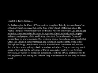 Located in Taize, France.....
On Friday nights the Cross of Taize, an icon brought to Taize by the members of the
orthodox Church, is placed ﬂat on the ﬂoor of the Church of Reconciliation. The
weekly liturgical commemoration of the Paschal Mystery thus begins. All present are
invited to come forward to the cross. As a gesture of their solidarity with the poor
and oppressed peoples of the world, they place their foreheads on the Cross and
remain there for a few moments. This symbolic gesture brings home very clearly that
Christ still suffers in the downtrodden and victims of injustice in the world today.
Through the liturgy, people come in touch with their own brokenness and pain and
ﬁnd it in their hearts to forgive both themselves and others. They become very much
aware of the fact that the sufferings of Christ, as an act of total love, are for them
personally, as well as for the rest of humankind. The Spirit of God enables people to
seek repentance and healing and to know deep within themselves that they are indeed
loved.
 