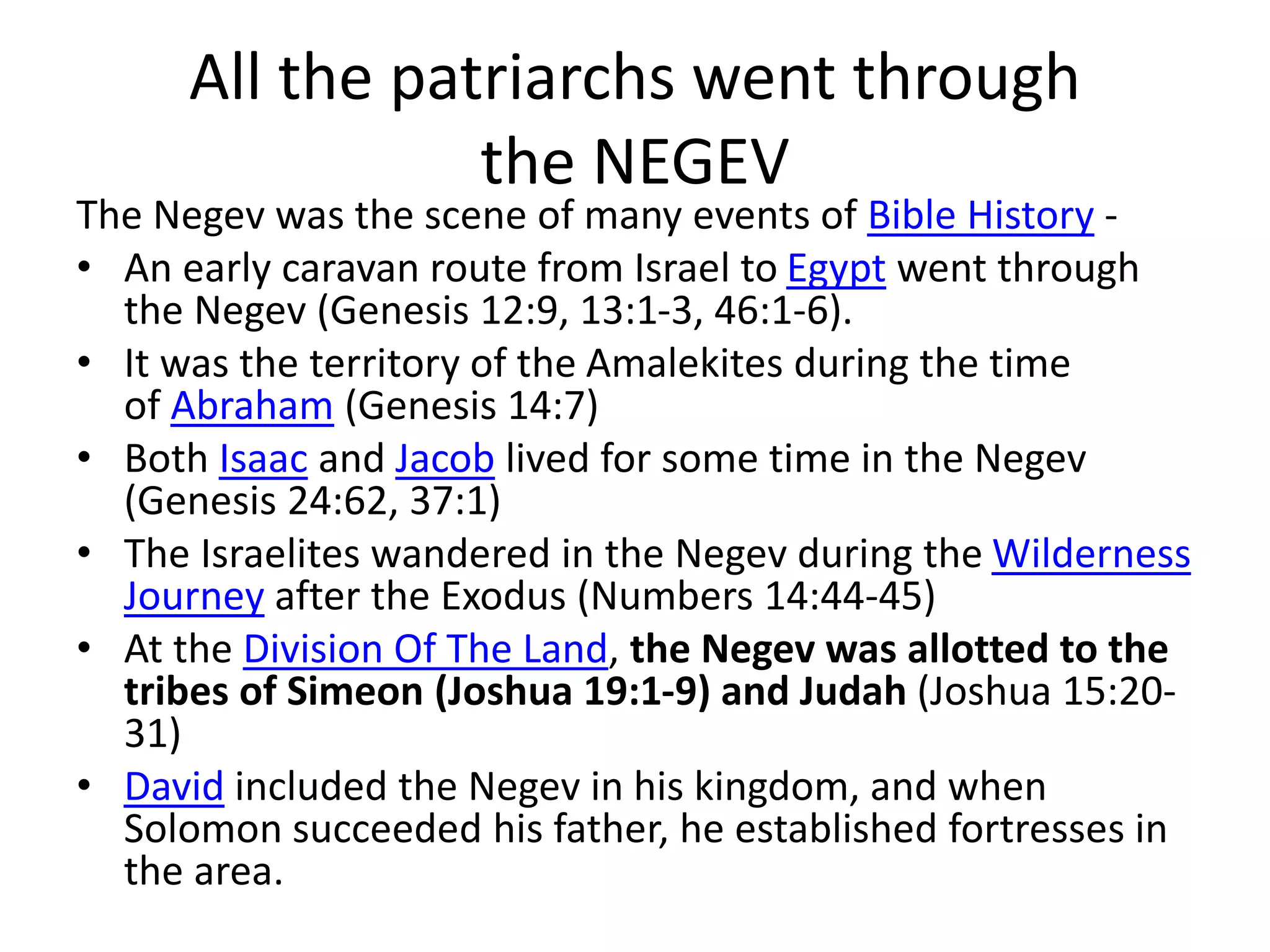All the patriarchs went through
the NEGEV
The Negev was the scene of many events of Bible History -
• An early caravan route from Israel to Egypt went through
the Negev (Genesis 12:9, 13:1-3, 46:1-6).
• It was the territory of the Amalekites during the time
of Abraham (Genesis 14:7)
• Both Isaac and Jacob lived for some time in the Negev
(Genesis 24:62, 37:1)
• The Israelites wandered in the Negev during the Wilderness
Journey after the Exodus (Numbers 14:44-45)
• At the Division Of The Land, the Negev was allotted to the
tribes of Simeon (Joshua 19:1-9) and Judah (Joshua 15:20-
31)
• David included the Negev in his kingdom, and when
Solomon succeeded his father, he established fortresses in
the area.
 