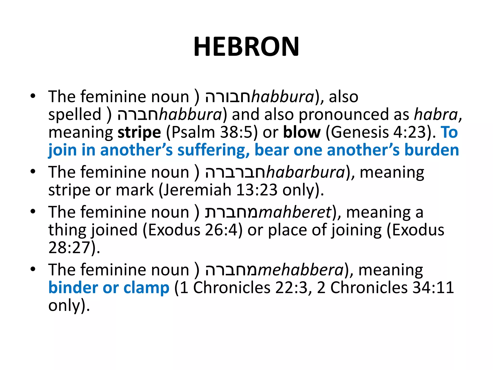 HEBRON
• The feminine noun ‫חבורה‬( habbura), also
spelled ‫חברה‬( habbura) and also pronounced as habra,
meaning stripe (Psalm 38:5) or blow (Genesis 4:23). To
join in another’s suffering, bear one another’s burden
• The feminine noun ‫חברברה‬( habarbura), meaning
stripe or mark (Jeremiah 13:23 only).
• The feminine noun ‫מחברת‬( mahberet), meaning a
thing joined (Exodus 26:4) or place of joining (Exodus
28:27).
• The feminine noun ‫מחברה‬( mehabbera), meaning
binder or clamp (1 Chronicles 22:3, 2 Chronicles 34:11
only).
 