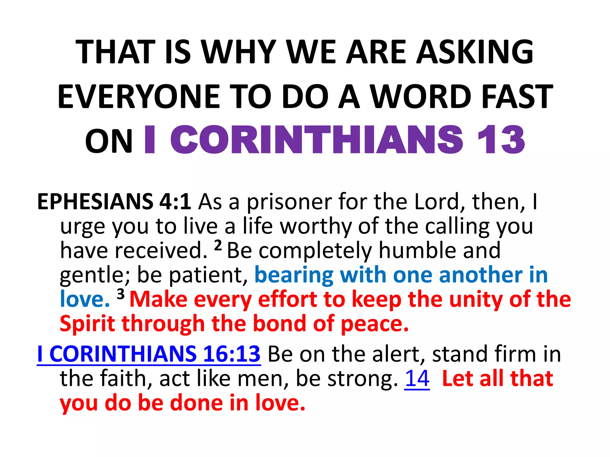 THAT IS WHY WE ARE ASKING
EVERYONE TO DO A WORD FAST
ON I CORINTHIANS 13
EPHESIANS 4:1 As a prisoner for the Lord, then, I
urge you to live a life worthy of the calling you
have received. 2 Be completely humble and
gentle; be patient, bearing with one another in
love. 3 Make every effort to keep the unity of the
Spirit through the bond of peace.
I CORINTHIANS 16:13 Be on the alert, stand firm in
the faith, act like men, be strong. 14 Let all that
you do be done in love.
 